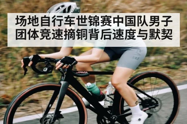 场地自行车世锦赛中国队男子团体竞速摘铜背后速度与默契