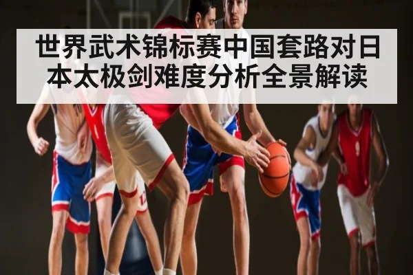 世界武术锦标赛中国套路对日本太极剑难度分析全景解读